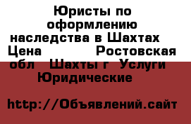 Юристы по оформлению наследства в Шахтах  › Цена ­ 5 500 - Ростовская обл., Шахты г. Услуги » Юридические   